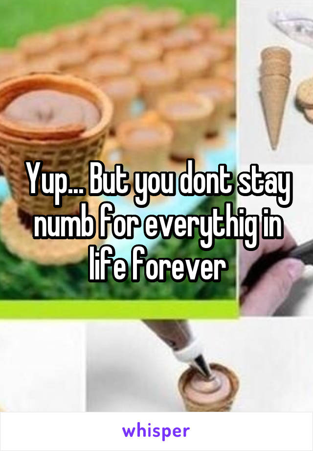 Yup... But you dont stay numb for everythig in life forever