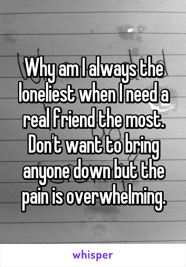 Why am I always the loneliest when I need a real friend the most. Don't want to bring anyone down but the pain is overwhelming.
