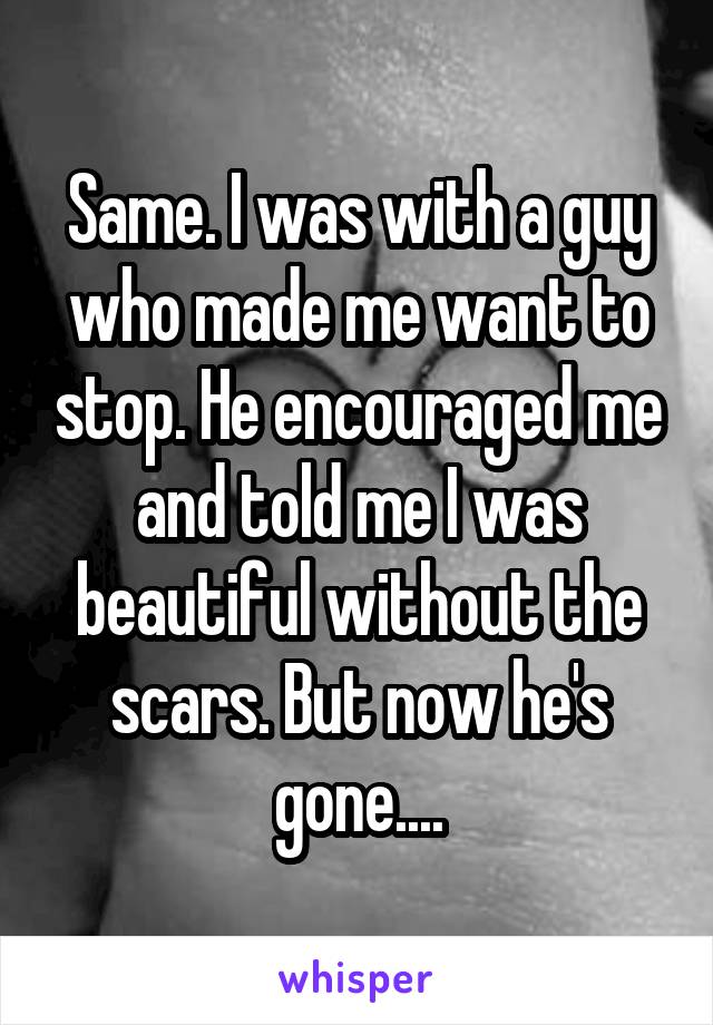 Same. I was with a guy who made me want to stop. He encouraged me and told me I was beautiful without the scars. But now he's gone....