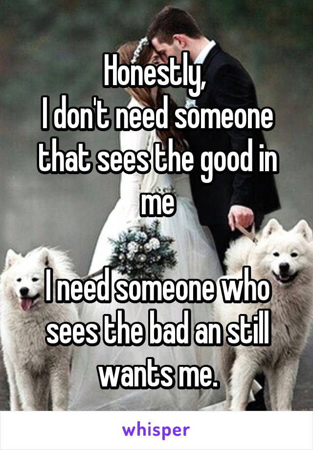 Honestly, 
I don't need someone that sees the good in me

I need someone who sees the bad an still wants me.