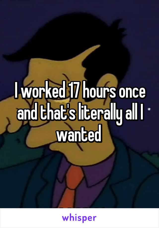 I worked 17 hours once and that's literally all I wanted 