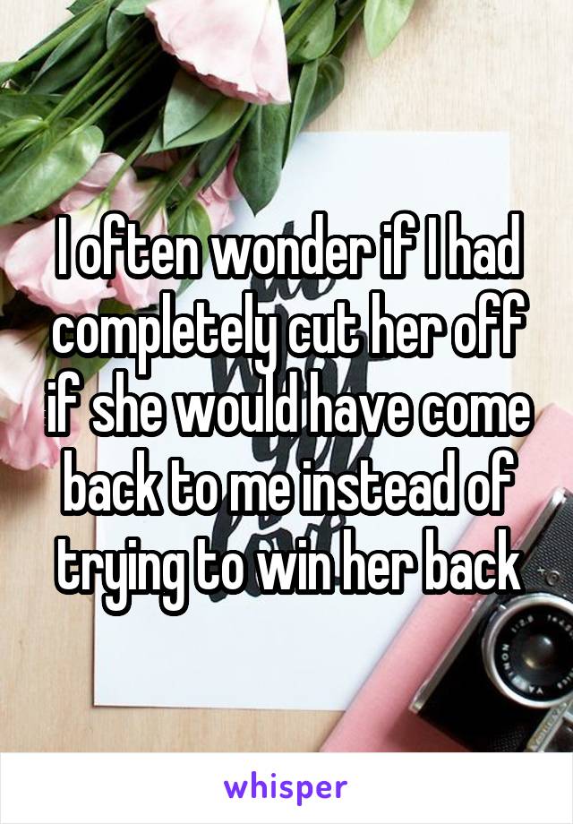 I often wonder if I had completely cut her off if she would have come back to me instead of trying to win her back