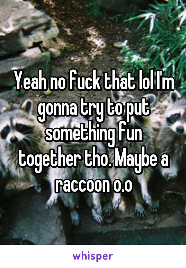 Yeah no fuck that lol I'm gonna try to put something fun together tho. Maybe a raccoon o.o