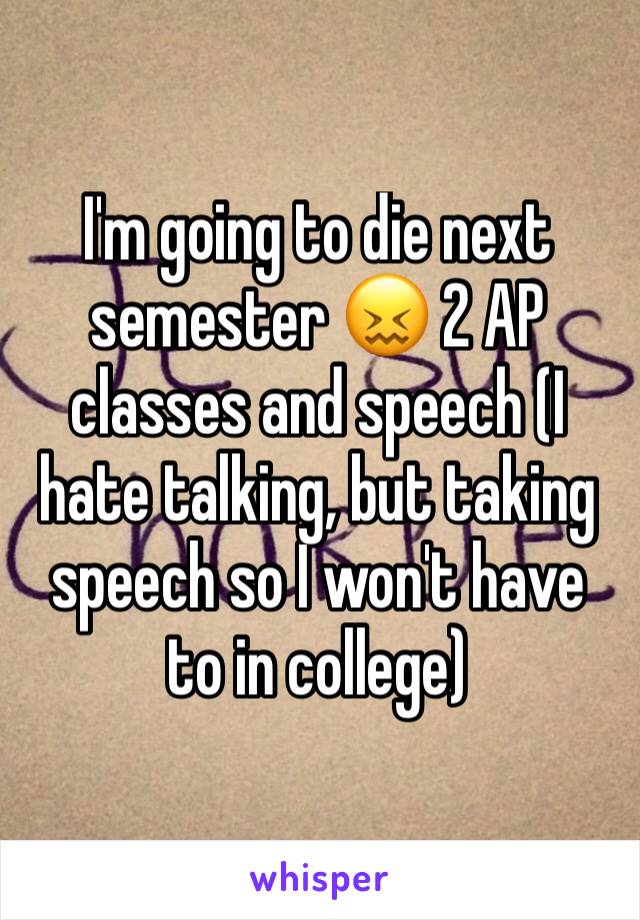 I'm going to die next semester 😖 2 AP classes and speech (I hate talking, but taking speech so I won't have to in college)