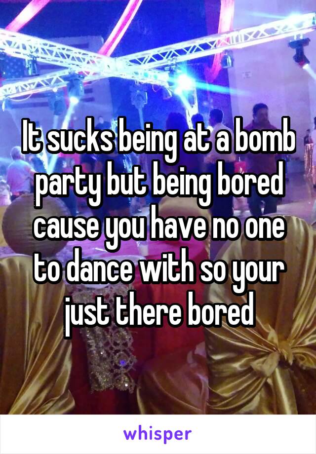 It sucks being at a bomb party but being bored cause you have no one to dance with so your just there bored