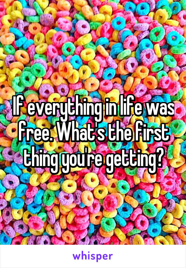 If everything in life was free. What's the first thing you're getting?