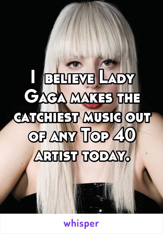 I  believe Lady Gaga makes the catchiest music out of any Top 40 artist today.