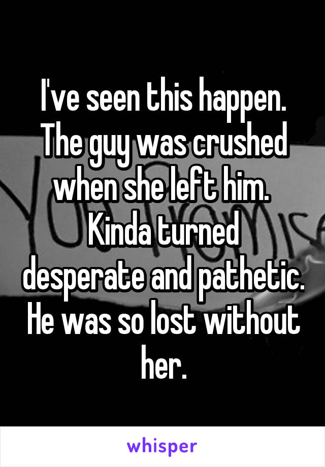 I've seen this happen. The guy was crushed when she left him. 
Kinda turned desperate and pathetic. He was so lost without her.