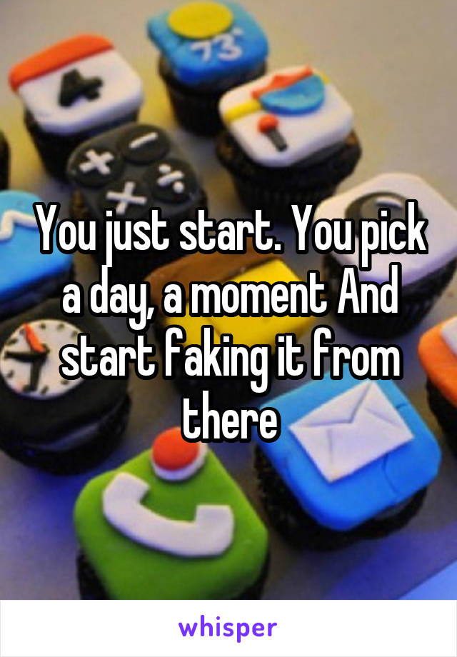 You just start. You pick a day, a moment And start faking it from there