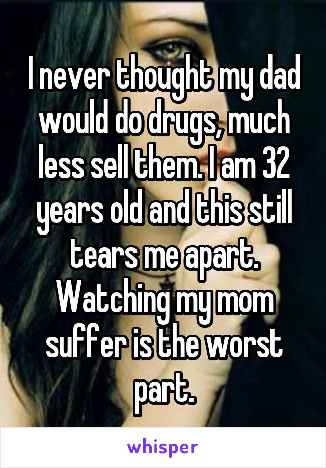 I never thought my dad would do drugs, much less sell them. I am 32 years old and this still tears me apart. Watching my mom suffer is the worst part.