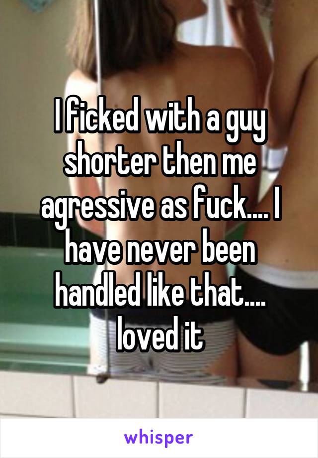I ficked with a guy shorter then me agressive as fuck.... I have never been handled like that.... loved it