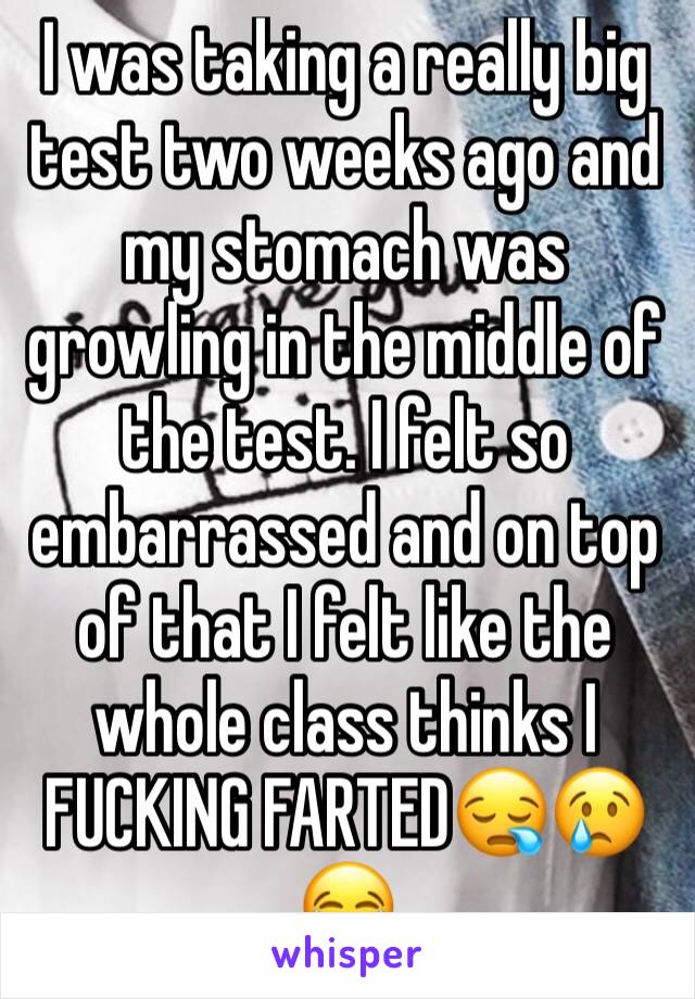 I was taking a really big test two weeks ago and my stomach was growling in the middle of the test. I felt so embarrassed and on top of that I felt like the whole class thinks I FUCKING FARTED😪😢😂