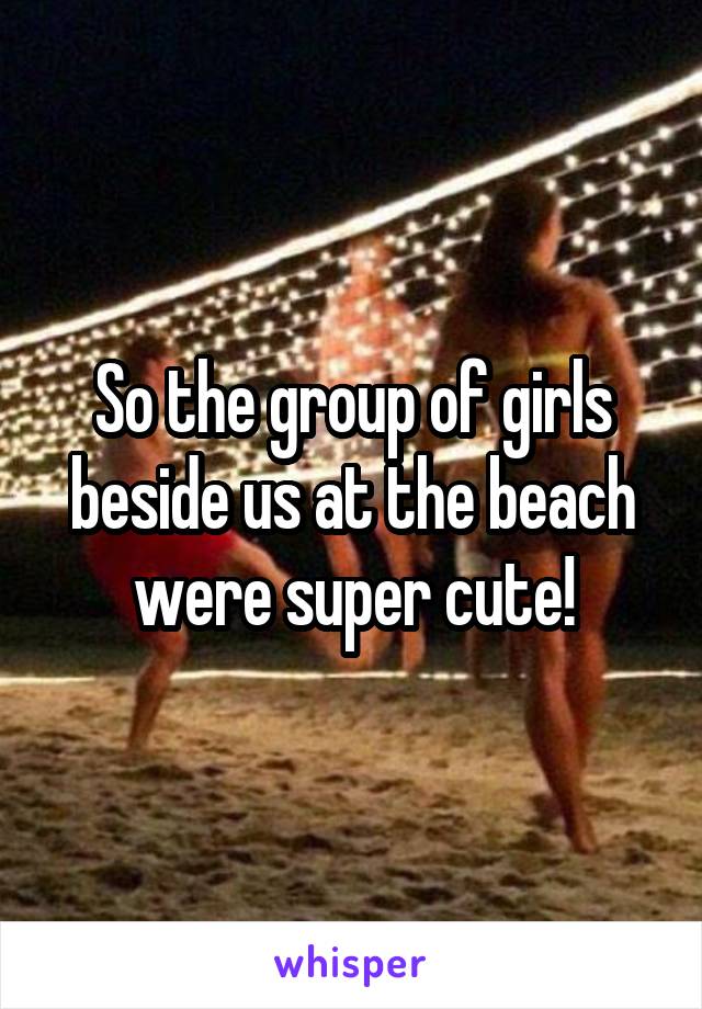 So the group of girls beside us at the beach were super cute!