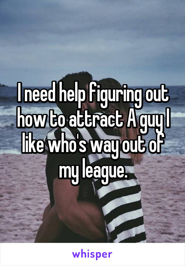 I need help figuring out how to attract A guy I like who's way out of my league.