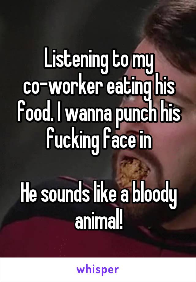 Listening to my
co-worker eating his food. I wanna punch his fucking face in

He sounds like a bloody animal!