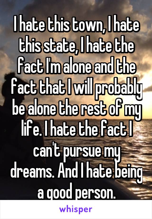 I hate this town, I hate this state, I hate the fact I'm alone and the fact that I will probably be alone the rest of my life. I hate the fact I can't pursue my dreams. And I hate being a good person.