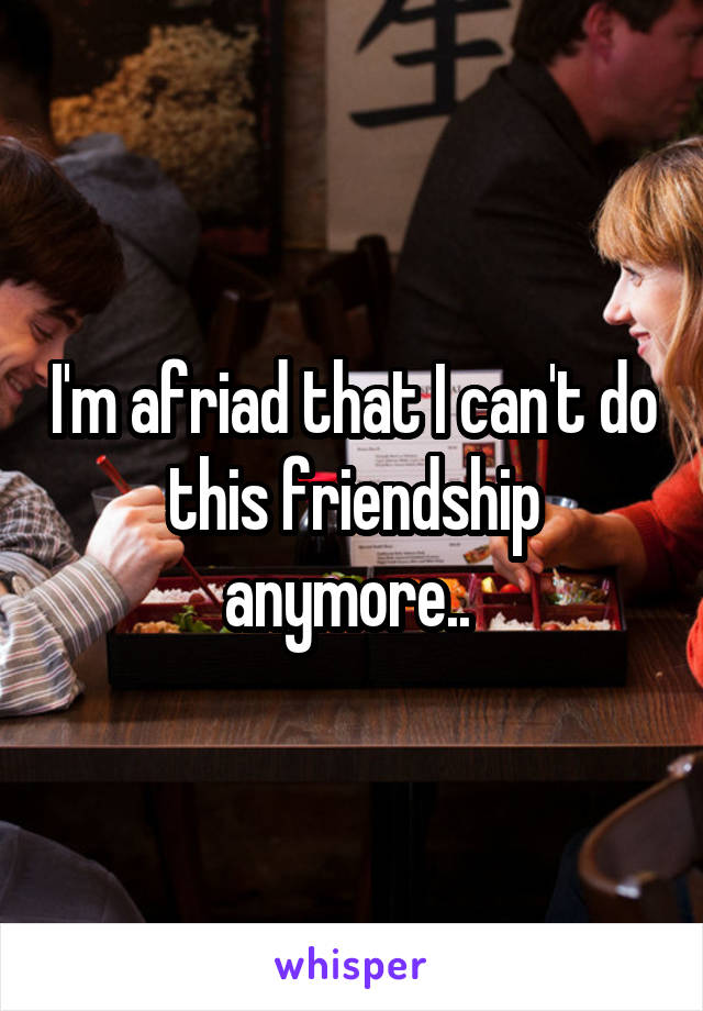 I'm afriad that I can't do this friendship anymore.. 