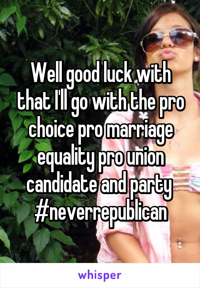 Well good luck with that I'll go with the pro choice pro marriage equality pro union candidate and party 
#neverrepublican