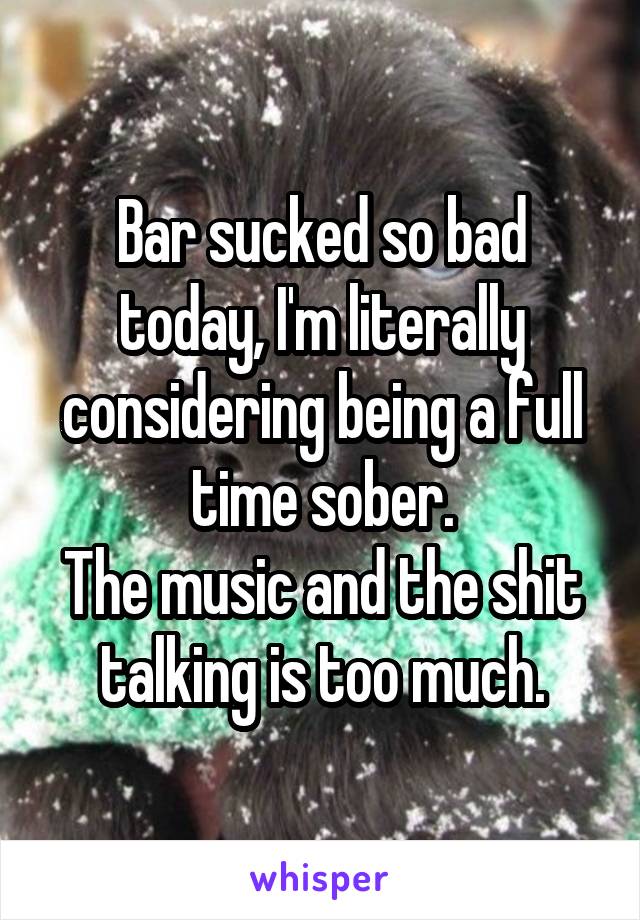 Bar sucked so bad today, I'm literally considering being a full time sober.
The music and the shit talking is too much.