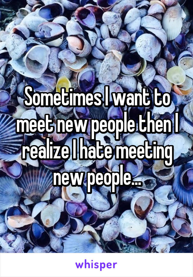 Sometimes I want to meet new people then I realize I hate meeting new people...