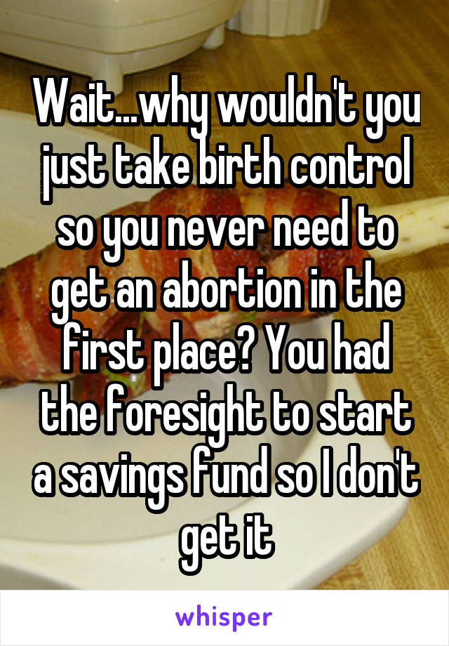 Wait...why wouldn't you just take birth control so you never need to get an abortion in the first place? You had the foresight to start a savings fund so I don't get it
