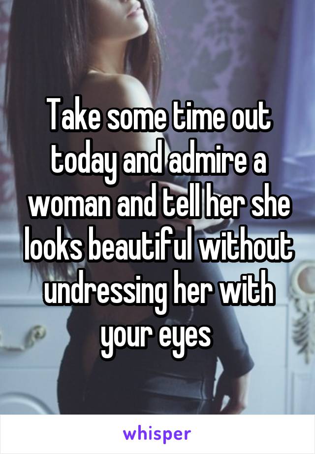 Take some time out today and admire a woman and tell her she looks beautiful without undressing her with your eyes 