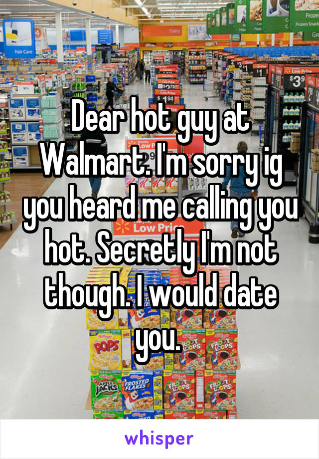 Dear hot guy at Walmart. I'm sorry ig you heard me calling you hot. Secretly I'm not though. I would date you. 