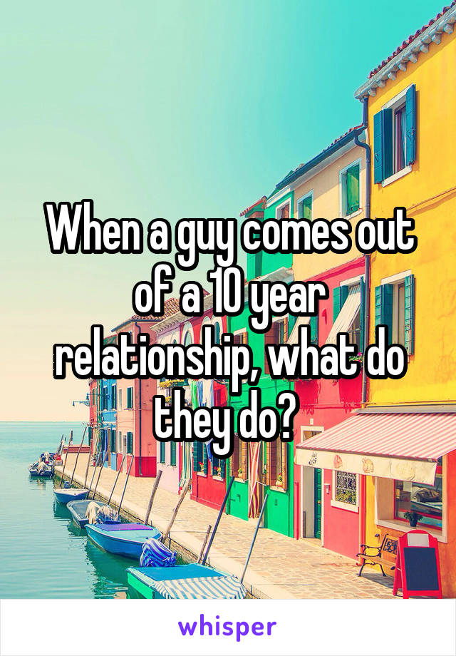 When a guy comes out of a 10 year relationship, what do they do? 