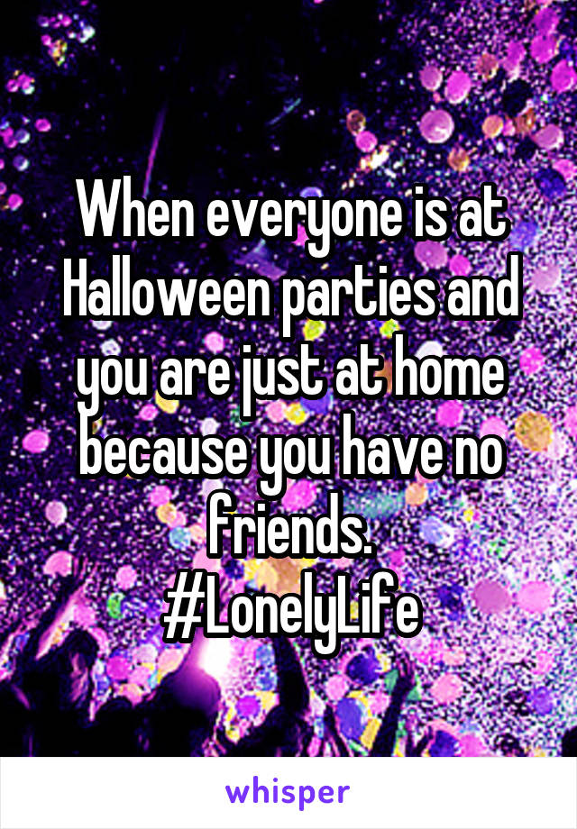 When everyone is at Halloween parties and you are just at home because you have no friends.
#LonelyLife