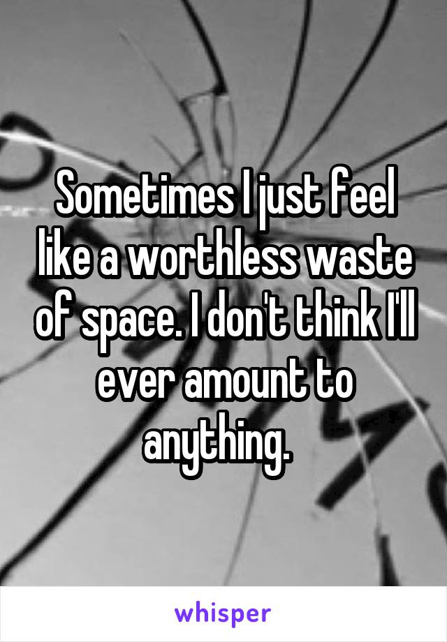 Sometimes I just feel like a worthless waste of space. I don't think I'll ever amount to anything.  
