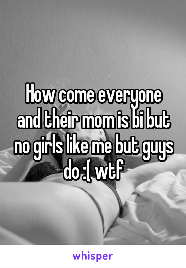 How come everyone and their mom is bi but no girls like me but guys do :( wtf