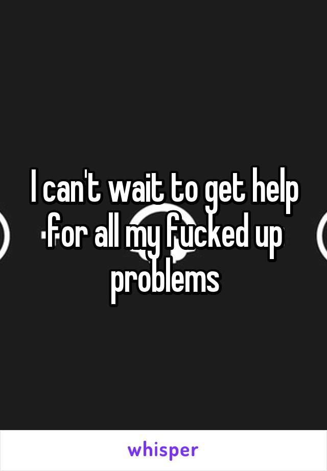 I can't wait to get help for all my fucked up problems
