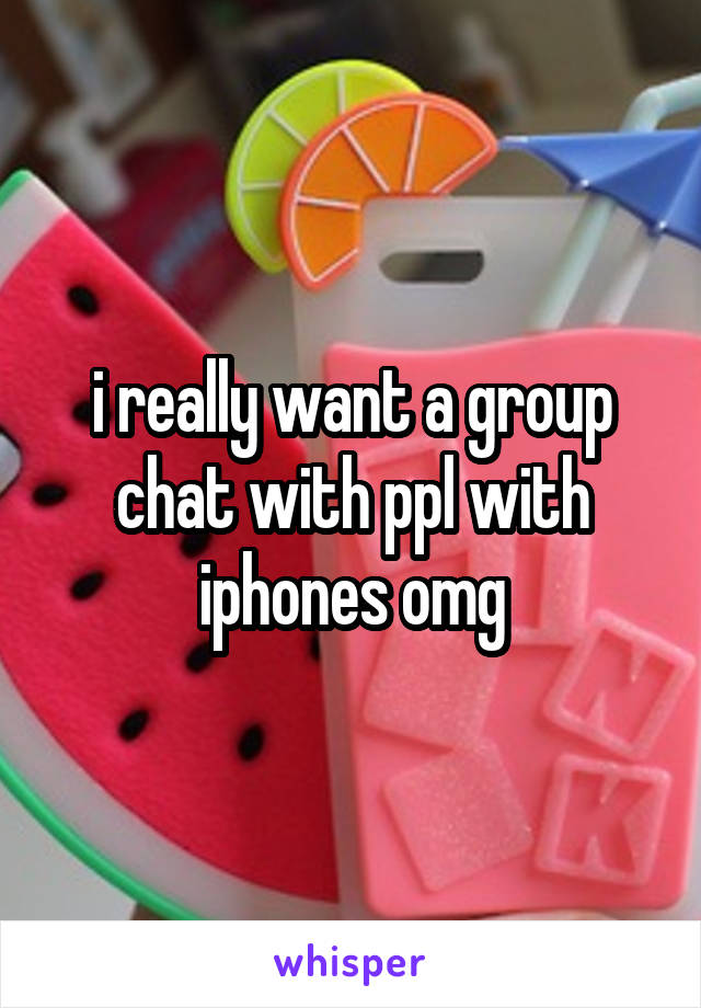 i really want a group chat with ppl with iphones omg