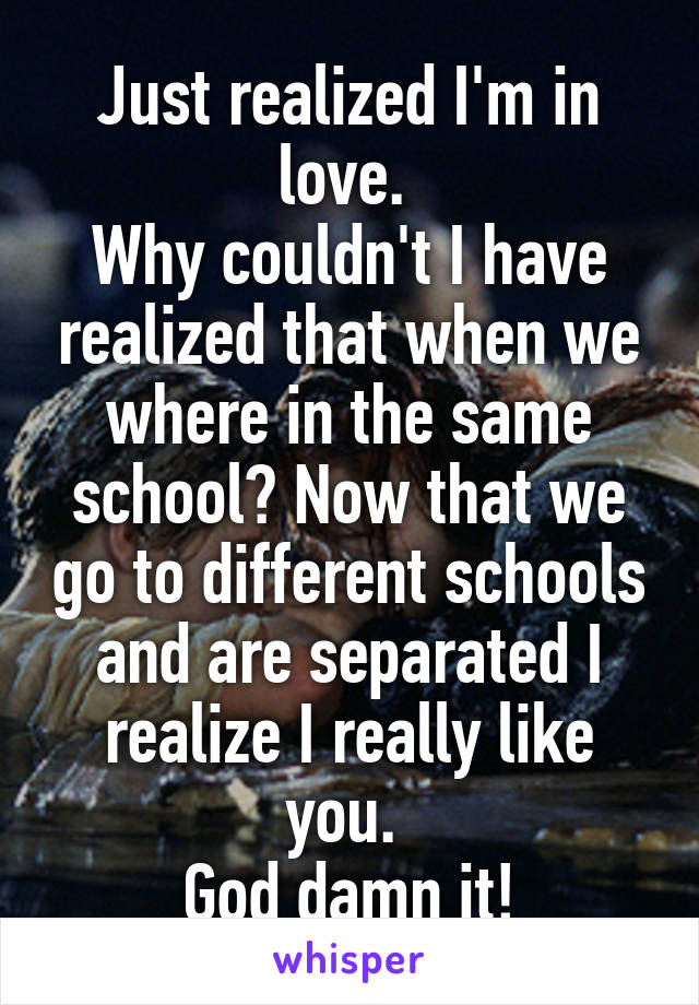 Just realized I'm in love. 
Why couldn't I have realized that when we where in the same school? Now that we go to different schools and are separated I realize I really like you. 
God damn it!