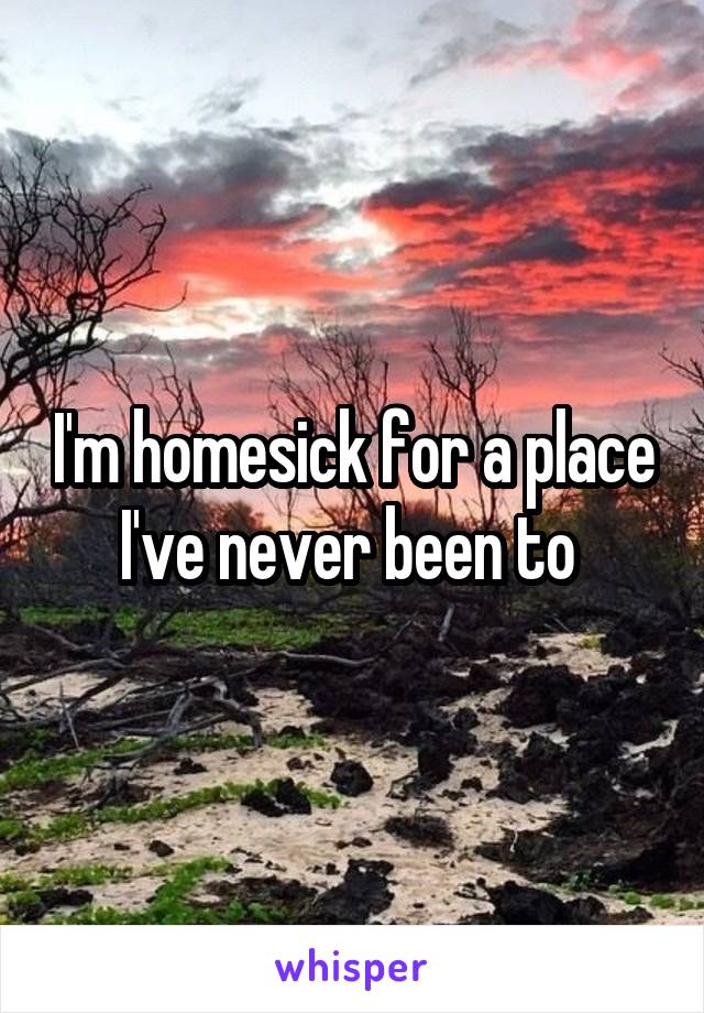 I'm homesick for a place I've never been to 