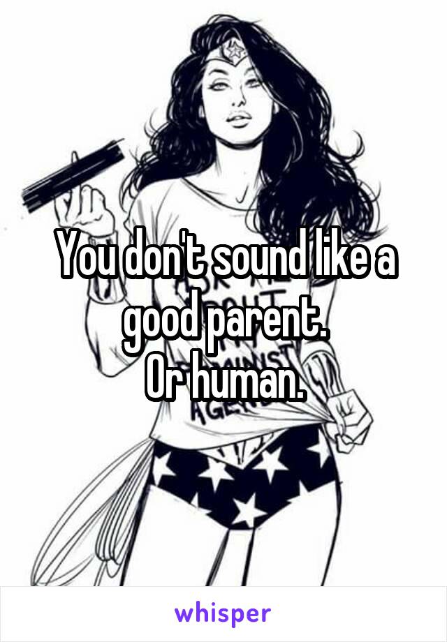 You don't sound like a good parent.
Or human.