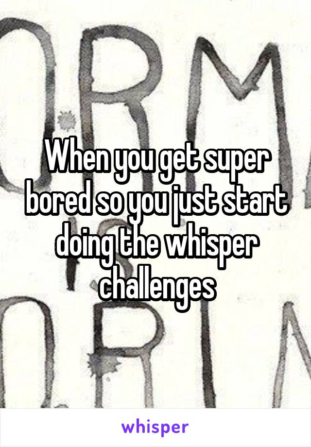 When you get super bored so you just start doing the whisper challenges