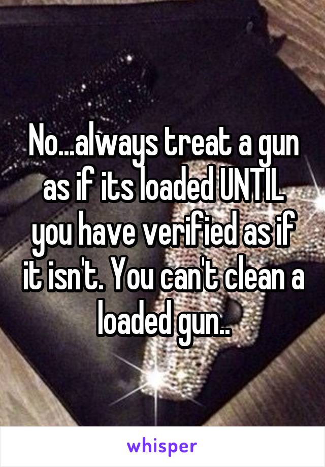 No...always treat a gun as if its loaded UNTIL you have verified as if it isn't. You can't clean a loaded gun..