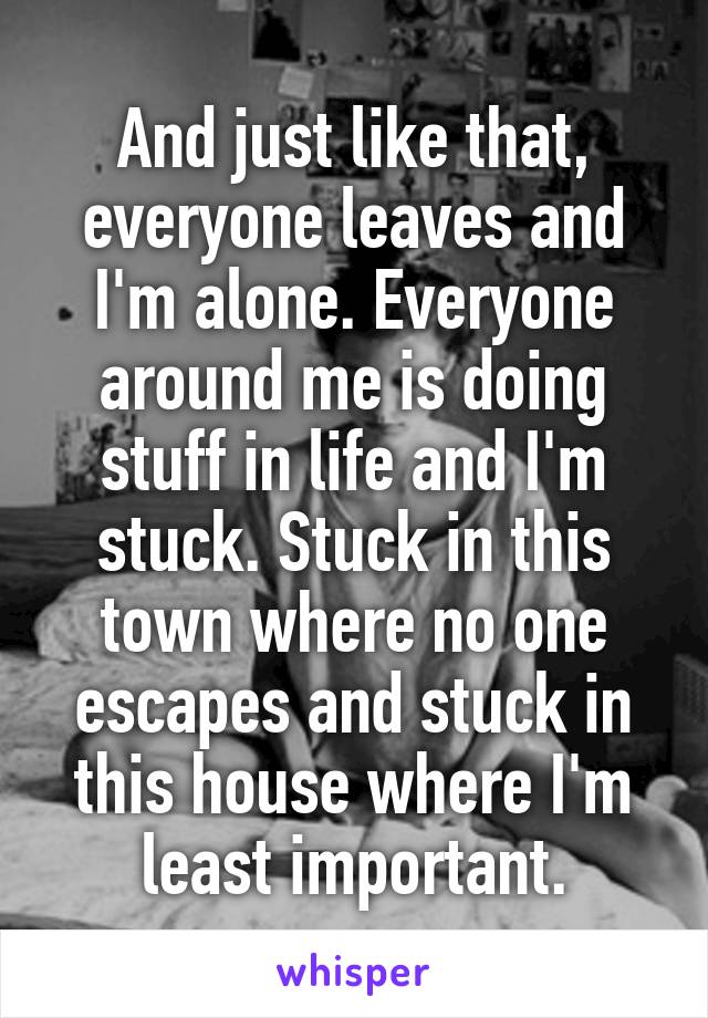 And just like that, everyone leaves and I'm alone. Everyone around me is doing stuff in life and I'm stuck. Stuck in this town where no one escapes and stuck in this house where I'm least important.
