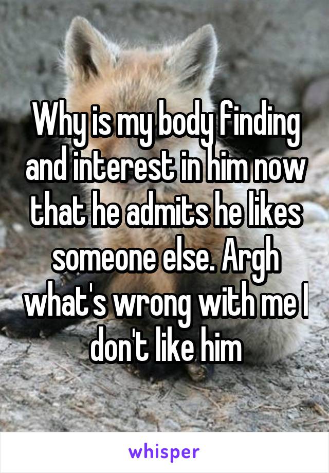 Why is my body finding and interest in him now that he admits he likes someone else. Argh what's wrong with me I don't like him