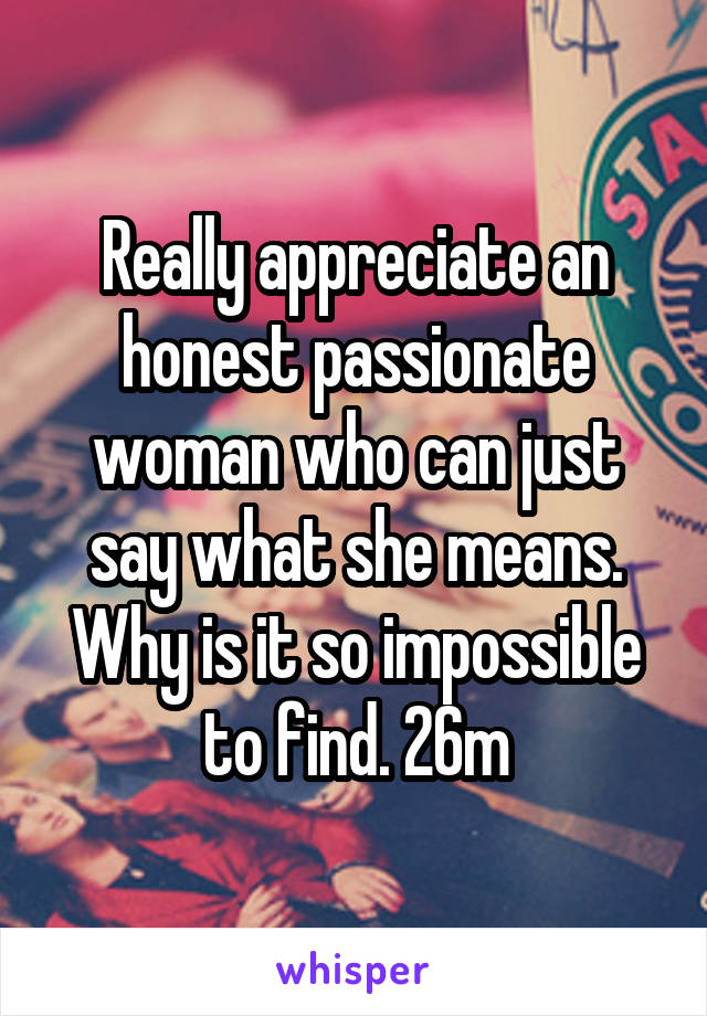 Really appreciate an honest passionate woman who can just say what she means. Why is it so impossible to find. 26m