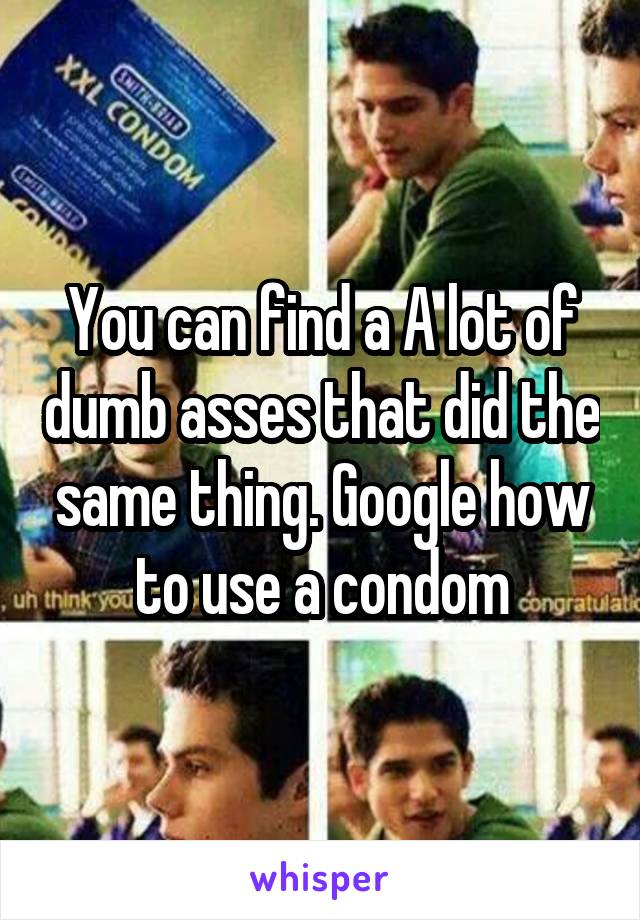 You can find a A lot of dumb asses that did the same thing. Google how to use a condom