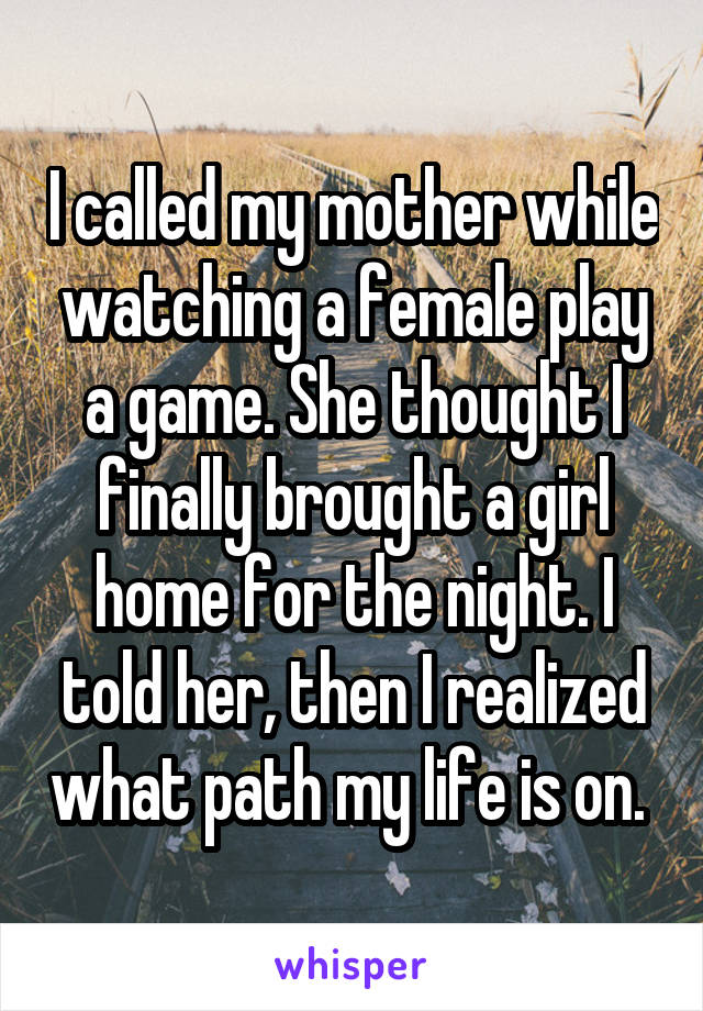 I called my mother while watching a female play a game. She thought I finally brought a girl home for the night. I told her, then I realized what path my life is on. 