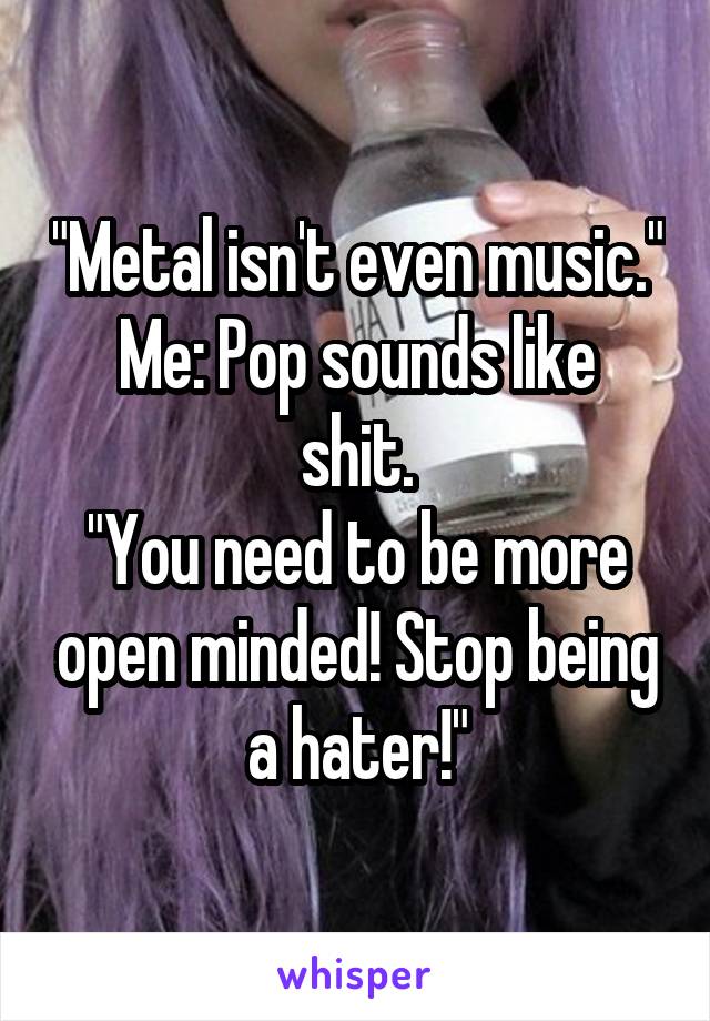 "Metal isn't even music."
Me: Pop sounds like shit.
"You need to be more open minded! Stop being a hater!"