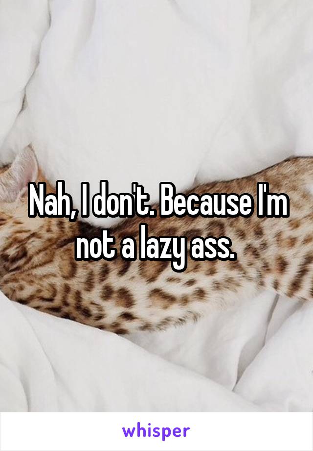 Nah, I don't. Because I'm not a lazy ass. 