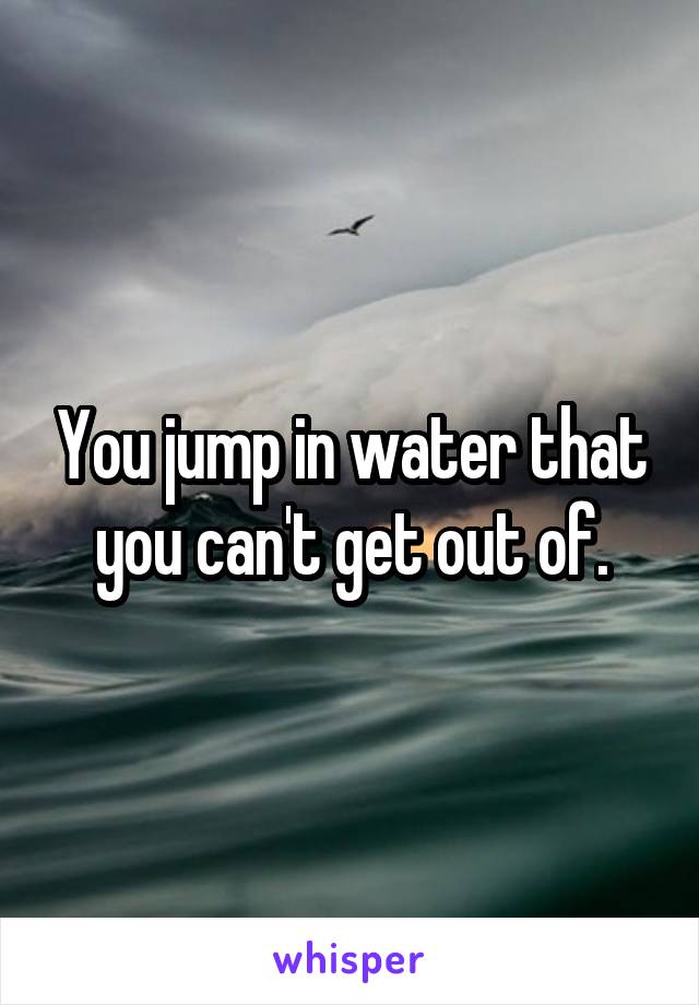You jump in water that you can't get out of.