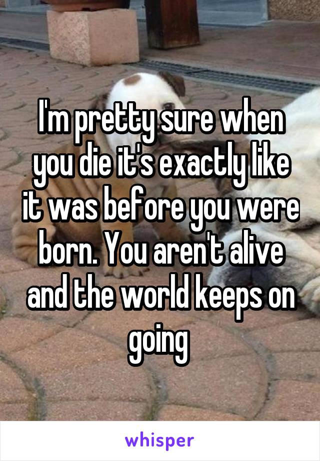 I'm pretty sure when you die it's exactly like it was before you were born. You aren't alive and the world keeps on going 