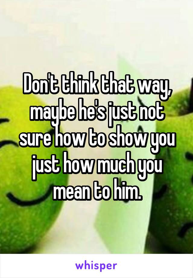 Don't think that way, maybe he's just not sure how to show you just how much you mean to him.