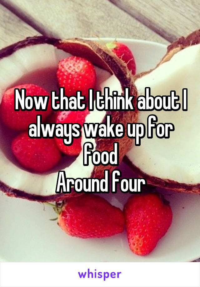 Now that I think about I always wake up for food
Around four