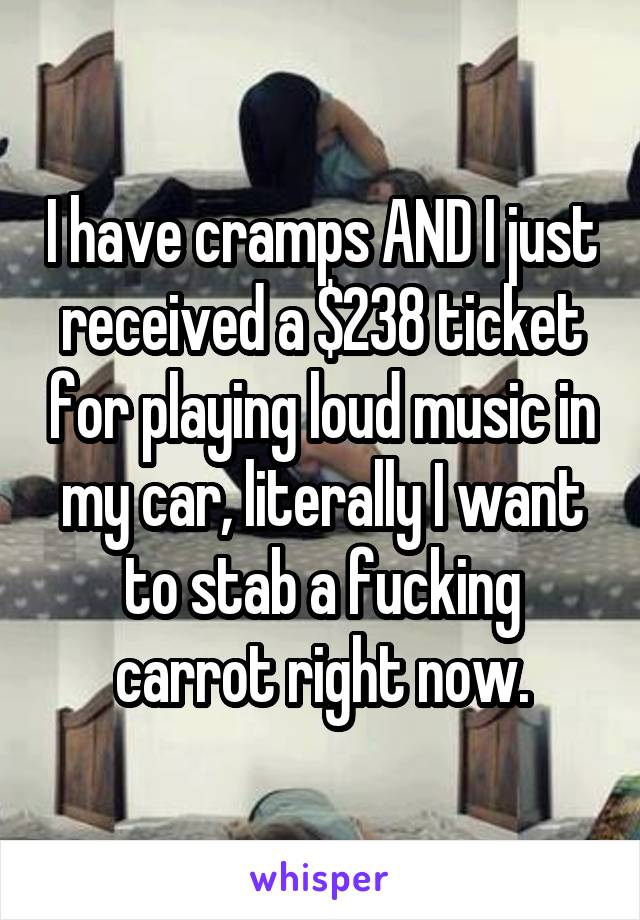 I have cramps AND I just received a $238 ticket for playing loud music in my car, literally I want to stab a fucking carrot right now.